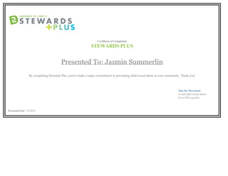 Certificate of Completion
STEWARDS PLUS
Presented To: Jazmin Summerlin
By completing Stewards Plus, you've made a major commitment to preventing child sexual abuse in your community. Thank you!
                                                                                                                                                                                                                                               Join the Movement
                                                                                                                                                                                                                                                      to end child sexual abuse!
                                                                                                                                                                                                                                            Go to D2L.org/Join
Presented On: 7/5/2018        
 