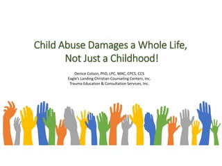 Child Abuse Damages a Whole Life,
Not Just a Childhood!
Denice Colson, PhD, LPC, MAC, CPCS, CCS
Eagle’s Landing Christian Counseling Centers, Inc.
Trauma Education & Consultation Services, Inc.
 