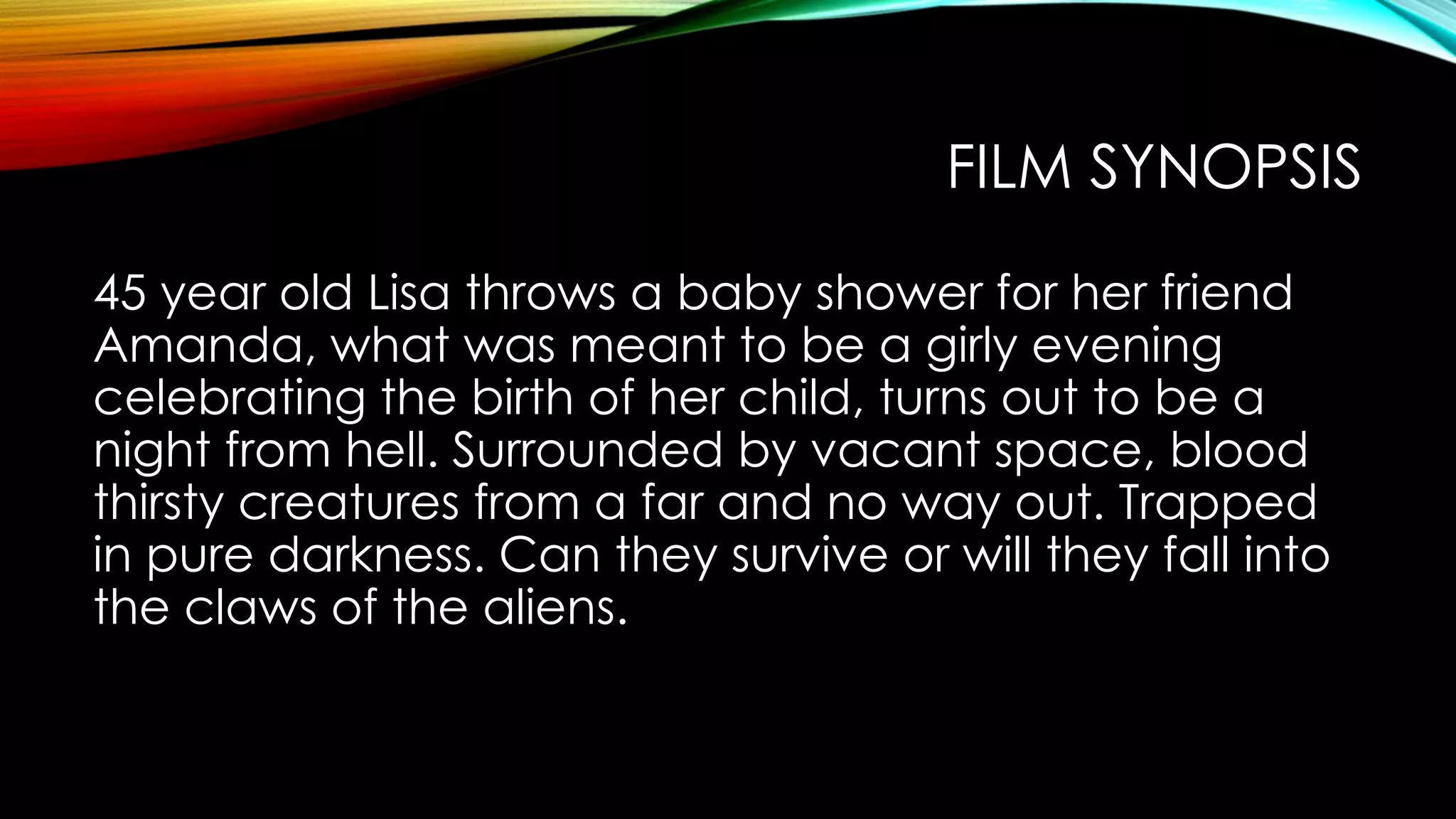 FILM SYNOPSIS
45 year old Lisa throws a baby shower for her friend
Amanda, what was meant to be a girly evening
celebrating the birth of her child, turns out to be a
night from hell. Surrounded by vacant space, blood
thirsty creatures from a far and no way out. Trapped
in pure darkness. Can they survive or will they fall into
the claws of the aliens.
 