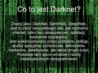 Co to jest Darknet?
Znany jako: DarkNet, DarkWeb, DeepWeb.
Jest to zbiór (wszystkiego) taki, jak normalny
internet, tylko bez zabezpieczeń, aplikacji,
trackerów (szpiegów).
Jest wykorzystywany przez polityków, policję,
służby specjalne, uchodźców, terrorystów,
hackerów, detektywów, ale także innych ludzi.
Powstaje tam sporo wirusów i reszty
niebezpiecznych oprogramowań.
 
