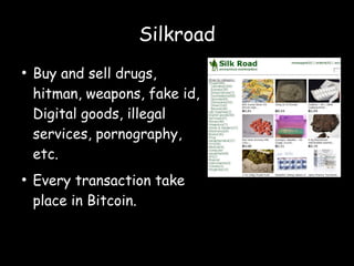 Silkroad
●
Buy and sell drugs,
hitman, weapons, fake id,
Digital goods, illegal
services, pornography,
etc.
●
Every transaction take
place in Bitcoin.
 