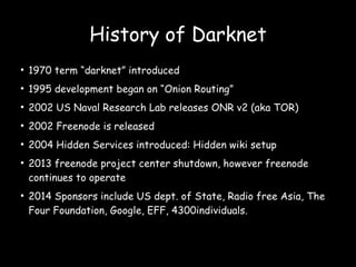 ●
1970 term “darknet” introduced
●
1995 development began on “Onion Routing”
●
2002 US Naval Research Lab releases ONR v2 (aka TOR)
●
2002 Freenode is released
●
2004 Hidden Services introduced: Hidden wiki setup
●
2013 freenode project center shutdown, however freenode
continues to operate
●
2014 Sponsors include US dept. of State, Radio free Asia, The
Four Foundation, Google, EFF, 4300individuals.
History of Darknet
 