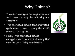 Why Onions?
●
The client encrypts the original data in
such a way that only the exit relay can
decrypt it.
●
This encrypted data is then encrypted
again in such a way that only the middle
relay can decrypt it.
●
Finally, this encrypted data is
encrypted once more in such a way that
only the guard relay can decrypt it.
 
