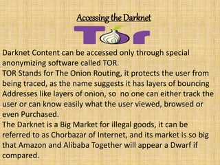 Accessing the Darknet
Darknet Content can be accessed only through special
anonymizing software called TOR.
TOR Stands for The Onion Routing, it protects the user from
being traced, as the name suggests it has layers of bouncing
Addresses like layers of onion, so no one can either track the
user or can know easily what the user viewed, browsed or
even Purchased.
The Darknet is a Big Market for illegal goods, it can be
referred to as Chorbazar of Internet, and its market is so big
that Amazon and Alibaba Together will appear a Dwarf if
compared.
 