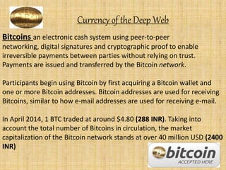Currency of the Deep Web
Bitcoins an electronic cash system using peer-to-peer
networking, digital signatures and cryptographic proof to enable
irreversible payments between parties without relying on trust.
Payments are issued and transferred by the Bitcoin network.
Participants begin using Bitcoin by first acquiring a Bitcoin wallet and
one or more Bitcoin addresses. Bitcoin addresses are used for receiving
Bitcoins, similar to how e-mail addresses are used for receiving e-mail.
In April 2014, 1 BTC traded at around $4.80 (288 INR). Taking into
account the total number of Bitcoins in circulation, the market
capitalization of the Bitcoin network stands at over 40 million USD (2400
INR)
 