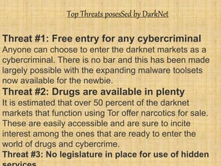 Top Threats posesSed by DarkNet
Threat #1: Free entry for any cybercriminal
Anyone can choose to enter the darknet markets as a
cybercriminal. There is no bar and this has been made
largely possible with the expanding malware toolsets
now available for the newbie.
Threat #2: Drugs are available in plenty
It is estimated that over 50 percent of the darknet
markets that function using Tor offer narcotics for sale.
These are easily accessible and are sure to incite
interest among the ones that are ready to enter the
world of drugs and cybercrime.
Threat #3: No legislature in place for use of hidden
 