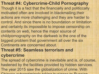 Threat #4: Cybercrime-Child Pornography
Though it is a fact that the financially and politiccally
motivated often are involved in blackmailing,their
actions are more challenging and they are harder to
control. And since there is no boundation or limitation
and certainly its impossible to impose censorship on
contents on web, hence the major source of
childpornography on the darkweb is the one of the
biggest problem that government all over the six
Continents are concerned about.
Threat #5: Seamless terrorism and
cybercrime
The spread of cybercrime is inevitable and is, of course,
hastened by the facilities provided by hidden services.
The year 2015 saw the globalization of crime. With
 
