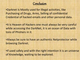 Conclusion
•Darknet is Mostly used for illegal activities, like
Purchasing of Drugs, Arms, Selling of confidential
Credential of hacked emails and other personal data.
•It is Heaven of Hackers one must always be very careful
while accessing the DarkNet, it is an ocean of Data with
tons of Phishers in it.
•Always be sure to have an authentic Netprotector while
browsing Darknet.
•If used safely and with the right intention it is an universe
of Knowledge, waiting to be explored.
 