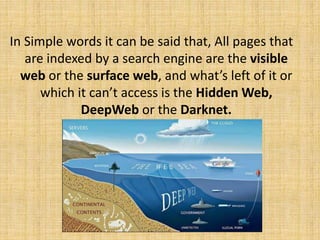 In Simple words it can be said that, All pages that
are indexed by a search engine are the visible
web or the surface web, and what’s left of it or
which it can’t access is the Hidden Web,
DeepWeb or the Darknet.
 