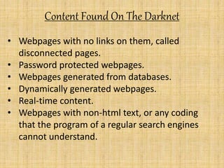 Content Found On The Darknet
• Webpages with no links on them, called
disconnected pages.
• Password protected webpages.
• Webpages generated from databases.
• Dynamically generated webpages.
• Real-time content.
• Webpages with non-html text, or any coding
that the program of a regular search engines
cannot understand.
 
