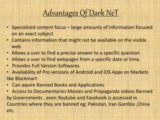 Advantages Of Dark NeT
• Specialized content focus – large amounts of information focused
on an exact subject
• Contains information that might not be available on the visible
web
• Allows a user to find a precise answer to a specific question
• Allows a user to find webpages from a specific date or time.
• Provides Full Version Softwares
• Availability of Pro versions of Android and iOS Apps on Markets
like Blackmart
• Can aquire Banned Books and Applications
• Access to Documentaries Movies and Propaganda videos Banned
by Governments , even Youtube and Facebook is accessed in
Countries where they are banned eg: Pakistan, Iran Gambia ,China
etc.
 