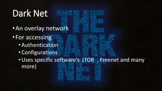 Dark Net
•An overlay network
•For accessing
•Authentication
•Configurations
•Uses specific software’s (TOR , Freenet and many
more)
 