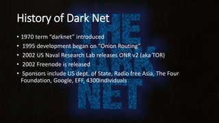 History of Dark Net
• 1970 term “darknet” introduced
• 1995 development began on “Onion Routing”
• 2002 US Naval Research Lab releases ONR v2 (aka TOR)
• 2002 Freenode is released
• Sponsors include US dept. of State, Radio free Asia, The Four
Foundation, Google, EFF, 4300individuals
 