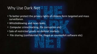 Why Use Dark Net
• To better protect the privacy rights of citizens form targeted and mass
surveillance.
• Whistleblowing and news leaks.
• Computer crime(Hacking, file corruption etc)
• Sale of restricted goods on darknet markets.
• File sharing (confidential file, illegal or counterfeit software etc)
 