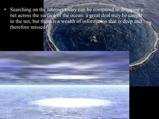 • Searching on the Internet today can be compared to dragging a
net across the surface of the ocean: a great deal may be caught
in the net, but there is a wealth of information that is deep and
therefore missed

 