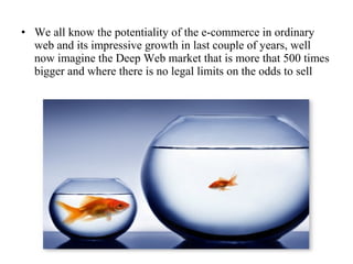 • We all know the potentiality of the e-commerce in ordinary
web and its impressive growth in last couple of years, well
now imagine the Deep Web market that is more that 500 times
bigger and where there is no legal limits on the odds to sell

 