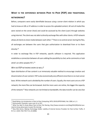 10
WHAT IS THE DIFFERENCE BETWEEN PEER TO PEER (P2P) AND TRADITIONAL
NETWORKING?
Before, computers were easily identifiable because using a server-client relation in which you
had to know an URL or IP-address in order to access the uploaded content. All sort of media files
were stored on the server (host) and could be accessed by the client (user) through websites
using internet. The client was not able to directly exchange files with other clients. A P2P network
allows all clients to share media between each other.13 There is no central server storing the files,
all exchanges are between the users that give authorization to download from or to them
directly.14
In order to exchange files in P2P networks, specific software is required. This application
establishes a connection between all users adding the possibility to chat, write comments or look
what’s on other peoples PC’s.15
WHY DO P2P NETWORKS WORK SO WELL?
Open distribution of free content is an immensely valuable method to encourage creation and
dissemination of user content. P2P is also economically very efficient since there is no main server
base. All the network cost is divided by the number of users. Equally, the more users are on a P2P
network, the more files can be browsed. And the more users are online, the bigger the capacity
of the network.16 Also networks are not limited on bandwidth, the data transfer can be very fast
13
David Barkai, An Introduction in Peer-to-Peer Computing, INTEL DEVELOPPER MAG, Feb. 2000, at 1, 3.
14
Androutsellis-Theotokis, supra note 14, at 337.
15
What You Ned To Know About Peer-to-Peer File Sharing, http://www.zonealarm.com/blog/2014/06/what-you-
need-to-know-about-peer-to-peer-file-sharing/
16
Niva Elkin-Koren, Making Technology Visible: Liability of Internet Service Providers for Peer-to-Peer Traffic, 9
N.Y.U.J. LEGIS. PUB. POL’Y 15, 22 (2006).
 