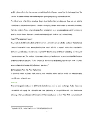 11
and is independent of a given server. A traditional client/server model has limited capacities. We
can tell that Peer-to Peer networks improve quality of publicly available content.
Providers have a hard time shutting down decentralized servers because they are not able to
supervise activity and remove illicit content. Infringing content and users stay free and untouched
from the system. Those networks also often function on open-source code so even if someone is
able to shut it down, there are copied available to put it back on track immediately.
ARE P2P USERS TRACEABLE?
Yes, it all started then Gnutella and BitTorrent administrators created a protocol that allowed
them to know which user was uploading how much. All this to equally redistribute bandwidth
between users because there were people only downloading and never uploading and this was
counterproductive. The content industry got interested and started to target entities like Napster
and then ordinary citizens. That’s when P2P developers started to protect users with security,
anonymity and privacy and the Darknet was born.17
EXAMPLES OF PEER-TO-PEER NETWORKS
In order to better illustrate how peer to peer networks work, we will briefly see what the two
most known networks are.
NAPSTER
This service got introduced in 1999 and started mass peer-to-peer exchange. Audio files were
transferred infringing the copyright law. The specificity of this platform was that users were
allowing other users to access their content that was situated on their PC’s. With a simple search
17
MIKA SUVANTO, PRIVACY IN PEER-TO-PEER NETWORKS, 3 (2010)
 