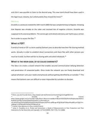 12
and click it was possible to listen to the desired song. This new trend should have been used in
the legal music industry, but unfortunately they missed the trend.18
GNUTELLA
Gnutella is a protocol created the 14th march 2000 that was complementary to Napster. Knowing
that Napster was already on the radar and received lots of negative criticism, Gnutella was
supposed to fix several problems. The service got centralized and every user had to pay a certain
fee in order to access the files.19
WHAT IS F2F?
Friend to Friend or F2F is a term used by Darknet users to describe how their file sharing method
works. Actually in order to establish direct connections and share files with other persons you
must be trusted. So there will be no sharing with untrusted individuals.20
WHAT IS THE MAIN GOAL OF SO CALLED DARKNETS?
The idea is to create a closed network that enables secured communication defying detection
and penetration of unwanted public. Once inside the network you can freely download and
upload whatever suits your needs anonymously without getting identified by an outsider.21 This
means that darknet users are difficult or even impossible for outsiders to discover.
18
Hören, was die Freunde hören, http://www1.wdr.de/themen/archiv/stichtag/stichtag8360.html
19
Gnutella VS. Freenet,
https://www.google.com/url?sa=t&rct=j&q=&esrc=s&source=web&cd=6&ved=0CEEQFjAFahUKEwjhqraworXIAhUJ
fhoKHX71CEY&url=https%3A%2F%2Fwww-vs.informatik.uni-
ulm.de%2Fteach%2Fws06%2Fp2p%2Ftalks%2Fpapers%2Fhein.pdf&usg=AFQjCNFjpRTGWyoHXupMELymCZgCzYnn
uA&sig2=3-WTBhItyXR1hGOwL3YPlA&cad=rja
20
Freenet, http://gentoo-en.vfose.ru/wiki/Freenet
21
Johan A. Pouwelse et al., Pirates and Samaritians: a Decde of Measurements on Peer Production and Their
Implications for Net Neutrality and Copyright, 32 TELECOMMS. POL’Y 701, 711 (2008)
 