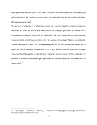 14
service providers have no access to the traffic since these networks are secured and blocking any
external intrusion. We came up to a point where it is very hard to find the responsible individuals.
DOES COPYRIGHT WORK?
The purpose of copyright is to effectively protect user content creation and so for encourage
creativity. In order to ensure the effectiveness of copyright protection so called TPM’s
(technological protection measures) got developed. The only problem with those protection
measures is that once they are unlocked they are useless. It is enough that one expert hacker
“cracks” the code and “leaks” the content to the public and the TPM has become ineffective. So
practically digital copyright management is not a very efficient way of protection, stronger
measures should be applied in order to ensure copyright owners to express their creativity. The
problem is, the more the content gets protected and the more the need of Darknet will be
accentuated.26
26
Technological Protection Measures, http://www.smartcopying.edu.au/copyright-guidelines/hot-
topics/technological-protection-measures
 