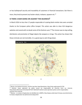 16
or less bulletproof security and traceability of customers in financial transactions. But there is
more, they tend to prevent any hacker-attack, malware, spyware etc.27
IS THERE A WAR GOING ON AGAINST THIS BUSINESS?
In March 2014 no less than 17 people responsible of creating black-market sites were arrested
thanks to the European police office Europol. This action was able to close 414 dangerous
websites and scared with no doubt some of the Darknet users.28 The mission was to stop selling,
distribution and promotion of illegal objects like weapons or drugs. This action has shown that
those criminals are not invincible, it is a great way to calm things down.
29
27
Bitcoin, the Darknet Economy, and the Low Over-Head Revolution, http://c4ss.org/content/11718
28
Darknet: Vaste opération de police contre les responsables de marchés noirs sur internet,
http://www.20minutes.fr/monde/1477227-20141107-darknet-vaste-operation-police-contre-responsables-
marches-noirs-internet
29
Memex – Le moteur d’exploration du DarkNet de la DARPA, http://www.undernews.fr/reseau-securite/memex-
le-moteur-dexploration-du-darknet-de-la-darpa.html
 
