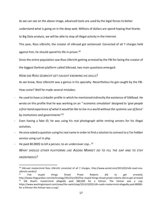17
As we can see on the above image, advanced tools are used by the legal forces to better
understand what is going on in the deep web. Millions of dollars are spend hoping that thanks
to Big Data analysis, we will be able to stop all illegal activity in the Internet.
This year, Ross Ulbricht, the creator of silkroad got sentenced. Convicted of all 7 charges held
against him, he should spend his life in prison.30
Since the entire population saw Ross Ulbricht getting arrested by the FBI for being the creator of
the biggest Darknet platform called Silkroad, two main questions emerged:
HOW DID ROSS ULBRICHT GET CAUGHT KNOWING HIS SKILLS?
As we know, Ross Ulbrecht was a genius in his specialty. Nevertheless he got caught by the FBI.
How come? Well he made several mistakes:
- He used to have a LinkedIn profile in which he mentioned indirectly the existence of SilkRoad. He
wrote on this profile that he was working on an “ economic simulation’ designed to ‘give people
a first-hand experience of what it would be like to live in a world without the systemic use of force’
by institutions and governments”31
- Even having a fake ID, he was using his real photograph while renting servers for his illegal
activities.
- He once asked a question using his real name in order to find a solution to connect to a Tor hidden
service using curl in php.
- He paid 80.000$ to kill a person, to an undercover cop…32
WHAT SHOULD OTHER PLATFORMS LIKE AGORA MARKET DO TO FILL THE GAP AND TO STAY
ANONYMOUS?
30
Silkroad mastermind Ross Ulbricht convicted of all 7 charges, http://www.wired.com/2015/02/silk-road-ross-
ulbricht-verdict/
31
Five stupid things Dread Pirate Roberts did to get arrested,
http://www.theguardian.com/technology/2013/oct/03/five-stupid-things-dread-pirate-roberts-did-to-get-arrested
32
Silk Road’s mastermind allegedly paid $80,000 for a hitman. The hitman was a cop,
https://www.washingtonpost.com/news/the-switch/wp/2013/10/02/silk-roads-mastermind-allegedly-paid-80000-
for-a-hitman-the-hitman-was-a-cop/
 
