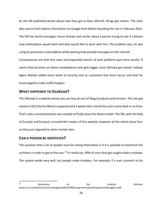 18
As the FBI published details about how they got to Ross Ulbricht, things got clearer. The main
idea was to find relative information on Google from before founding the site in February 2011.
The FBI has found messages, forum threats and similar about a person trying to see if a bitcoin
only marketplace would work and who would like to work with him. The problem was, he was
using his personal e-mail address while posting help wanted messages on the internet.
Consequences are that free users and especially owners of such platforms got more careful. It
seems that business on those marketplaces only gets bigger since Silkroad got closed. Indeed,
Agora Market added more levels of security and so customers feel more secure and that for
encouraged to make traffic happen.
WHAT HAPPENED TO SILKROAD?
The Silkroad is a website where you can buy all sort of illegal products and services. This site got
closed in 2013 by the FBI but reopened only 4 weeks later and all the users came back in no-time.
That’s why a second attempt was needed to finally close this black market. The FBI, with the help
of Europol and Eurojust, arrested the creator of this website, however all the clients were free,
so they just migrated to other market sites.
CAN A PERSON BE IDENTIFIED?
The question that a lot of people must be asking themselves is if it is possible to backtrack the
activities in order to get to the user.33 In reality yes, 90% of users that get caught made a mistake.
The system works very well, but people make mistakes. For example, if a user connects to his
33
Anonymity on the Internet: Darknet,
www.it.uu.se/edu/course/homepage/sakdat/ht06/assignments/pm/programme/ljunggren.pdf
 
