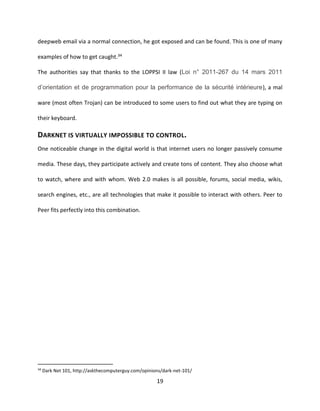 19
deepweb email via a normal connection, he got exposed and can be found. This is one of many
examples of how to get caught.34
The authorities say that thanks to the LOPPSI II law (Loi n° 2011-267 du 14 mars 2011
d’orientation et de programmation pour la performance de la sécurité intérieure), a mal
ware (most often Trojan) can be introduced to some users to find out what they are typing on
their keyboard.
DARKNET IS VIRTUALLY IMPOSSIBLE TO CONTROL.
One noticeable change in the digital world is that internet users no longer passively consume
media. These days, they participate actively and create tons of content. They also choose what
to watch, where and with whom. Web 2.0 makes is all possible, forums, social media, wikis,
search engines, etc., are all technologies that make it possible to interact with others. Peer to
Peer fits perfectly into this combination.
34
Dark Net 101, http://askthecomputerguy.com/opinions/dark-net-101/
 