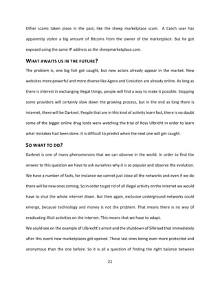 21
Other scams taken place in the past, like the sheep marketplace scam. A Czech user has
apparently stolen a big amount of Bitcoins from the owner of the marketplace. But he got
exposed using the same IP address as the sheepmarketplace.com.
WHAT AWAITS US IN THE FUTURE?
The problem is, one big fish got caught, but new actors already appear in the market. New
websites more powerful and more diverse like Agora and Evolution are already online. As long as
there is interest in exchanging illegal things, people will find a way to make it possible. Stopping
some providers will certainly slow down the growing process, but in the end as long there is
internet, there will be Darknet. People that are in this kind of activity learn fast, there is no doubt
some of the bigger online drug lords were watching the trial of Ross Ulbricht in order to learn
what mistakes had been done. It is difficult to predict when the next one will get caught.
SO WHAT TO DO?
Darknet is one of many phenomenons that we can observe in the world. In order to find the
answer to this question we have to ask ourselves why it is so popular and observe the evolution.
We have a number of facts, for instance we cannot just close all the networks and even if we do
there will be new ones coming. So in order to get rid of all illegal activity on the internet we would
have to shut the whole internet down. But then again, exclusive underground networks could
emerge, because technology and money is not the problem. That means there is no way of
eradicating illicit activities on the internet. This means that we have to adapt.
We could see on the example of Ulbrecht’s arrest and the shutdown of Silkroad that immediately
after this event new marketplaces got opened. Those last ones being even more protected and
anonymous than the one before. So it is all a question of finding the right balance between
 
