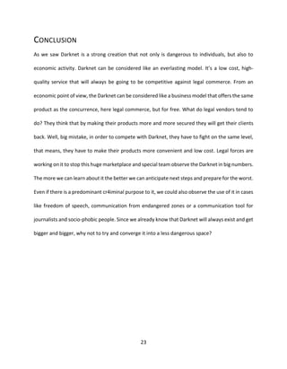 23
CONCLUSION
As we saw Darknet is a strong creation that not only is dangerous to individuals, but also to
economic activity. Darknet can be considered like an everlasting model. It’s a low cost, high-
quality service that will always be going to be competitive against legal commerce. From an
economic point of view, the Darknet can be considered like a business model that offers the same
product as the concurrence, here legal commerce, but for free. What do legal vendors tend to
do? They think that by making their products more and more secured they will get their clients
back. Well, big mistake, in order to compete with Darknet, they have to fight on the same level,
that means, they have to make their products more convenient and low cost. Legal forces are
working on it to stop this huge marketplace and special team observe the Darknet in big numbers.
The more we can learn about it the better we can anticipate next steps and prepare for the worst.
Even if there is a predominant cr4iminal purpose to it, we could also observe the use of it in cases
like freedom of speech, communication from endangered zones or a communication tool for
journalists and socio-phobic people. Since we already know that Darknet will always exist and get
bigger and bigger, why not to try and converge it into a less dangerous space?
 