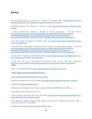 25
SOURCES
1How 4 Microsoft engineers proved that the « darknet » would defeat DRM, http://arstechnica.com/tech-
policy/2012/11/how-four-microsoft-engineers-proved-copy-protection-would-fail/
1 [DARKNET] Comment je l’ai découvert et comment y accéder, http://www.parlonsgeek.com/darknet-le-web-
profond/
1 Private Communication Through a Network of Trusted Connections : The Dark Freenet,
https://www.google.com/url?sa=t&rct=j&q=&esrc=s&source=web&cd=8&ved=0CEcQFjAHahUKEwiBv-
L0mLXIAhXDvhQKHXfnD2g&url=https%3A%2F%2Ffreenetproject.org%2Fpapers%2Ffreenet-0.7.5-
paper.pdf&usg=AFQjCNE4RIW2_WAHycZVhWYROfF_VyF02Q&sig2=bAf6fa9YaEy52emCuQ8cDA&cad=rja
1 Five search engines for exploring the darknet / deep web, http://www.depotekk.com/2015/02/five-search-
engines-for-exploring.html
1 Forensic Memory Dump Analysis And Recovery Of The Artifacts Of Using Tor Bundle Browser – The Need,
https://www.google.com/url?sa=t&rct=j&q=&esrc=s&source=web&cd=8&ved=0CEcQFjAHahUKEwiBv-
L0mLXIAhXDvhQKHXfnD2g&url=https%3A%2F%2Ffreenetproject.org%2Fpapers%2Ffreenet-0.7.5-
paper.pdf&usg=AFQjCNE4RIW2_WAHycZVhWYROfF_VyF02Q&sig2=bAf6fa9YaEy52emCuQ8cDA&cad=rja
1 How to use the Tor Browser to surf the web anonymously, http://www.pcworld.com/article/2686467/how-to-use-
the-tor-browser-to-surf-the-web-anonymously.html
1 Dark Net Drug Sales Using Bitcoins Are Booming After Fall Of Silk Road Marketplace,
http://www.ibtimes.com/dark-net-drug-sales-using-bitcoins-are-booming-after-fall-silk-road-marketplace-
1960833
1 How To Use Bitcoin Anonymously, http://cryptorials.io/how-to-use-bitcoin-anonymously/
1 https://www.torproject.org/about/overview
1 https://freedom.press/bundle/encryption-tools-journalists
1 Deterministic Builds Part Two: Technical Details, https://blog.torproject.org/category/tags/decentralization
1 Silkroad, http://silkroaddrugs.org/silkroad/
1 David Barkai, An Introduction in Peer-to-Peer Computing, INTEL DEVELOPPER MAG, Feb. 2000, at 1, 3.
1 Androutsellis-Theotokis, supra note 14, at 337.
1 What You Ned To Know About Peer-to-Peer File Sharing, http://www.zonealarm.com/blog/2014/06/what-you-
need-to-know-about-peer-to-peer-file-sharing/
1 Niva Elkin-Koren, Making Technology Visible: Liability of Internet Service Providers for Peer-to-Peer Traffic, 9
N.Y.U.J. LEGIS. PUB. POL’Y 15, 22 (2006).
1 MIKA SUVANTO, PRIVACY IN PEER-TO-PEER NETWORKS, 3 (2010)
 