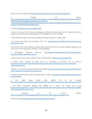 26
1Hören, was die Freunde hören, http://www1.wdr.de/themen/archiv/stichtag/stichtag8360.html
1 Gnutella VS. Freenet,
https://www.google.com/url?sa=t&rct=j&q=&esrc=s&source=web&cd=6&ved=0CEEQFjAFahUKEwjhqraworXIAhUJ
fhoKHX71CEY&url=https%3A%2F%2Fwww-vs.informatik.uni-
ulm.de%2Fteach%2Fws06%2Fp2p%2Ftalks%2Fpapers%2Fhein.pdf&usg=AFQjCNFjpRTGWyoHXupMELymCZgCzYnn
uA&sig2=3-WTBhItyXR1hGOwL3YPlA&cad=rja
1 Freenet, http://gentoo-en.vfose.ru/wiki/Freenet
1 Johan A. Pouwelse et al., Pirates and Samaritians: a Decde of Measurements on Peer Production and Their
Implications for Net Neutrality and Copyright, 32 TELECOMMS. POL’Y 701, 711 (2008)
1 John markoff, File Shareres Anonymous: Building a Net That’s Provate, N:Y: TIMES, 2005
1 Is Freenet more secure and anonymous than Tor?, https://www.quora.com/Is-Freenet-more-secure-and-
anonymous-than-Tor
1 Aric Jacover, Note, I want my MP3 ! Creating a Legal and Practical Scheme to Combat Copyright Infringement on
Peer-to-Peer Internet Applications, 90 GEO.L.J.2207,2208 (2002).
1 Technological Protection Measures, http://www.smartcopying.edu.au/copyright-guidelines/hot-
topics/technological-protection-measures
1 Bitcoin, the Darknet Economy, and the Low Over-Head Revolution, http://c4ss.org/content/11718
1 Darknet: Vaste opération de police contre les responsables de marchés noirs sur internet,
http://www.20minutes.fr/monde/1477227-20141107-darknet-vaste-operation-police-contre-responsables-
marches-noirs-internet
1 Memex – Le moteur d’exploration du DarkNet de la DARPA, http://www.undernews.fr/reseau-securite/memex-le-
moteur-dexploration-du-darknet-de-la-darpa.html
1 Silkroad mastermind Ross Ulbricht convicted of all 7 charges, http://www.wired.com/2015/02/silk-road-ross-
ulbricht-verdict/
1 Five stupid things Dread Pirate Roberts did to get arrested,
http://www.theguardian.com/technology/2013/oct/03/five-stupid-things-dread-pirate-roberts-did-to-get-arrested
1 Silk Road’s mastermind allegedly paid $80,000 for a hitman. The hitman was a cop,
https://www.washingtonpost.com/news/the-switch/wp/2013/10/02/silk-roads-mastermind-allegedly-paid-80000-
for-a-hitman-the-hitman-was-a-cop/
1 Anonymity on the Internet: Darknet,
www.it.uu.se/edu/course/homepage/sakdat/ht06/assignments/pm/programme/ljunggren.pdf
1 Dark Net 101, http://askthecomputerguy.com/opinions/dark-net-101/
 