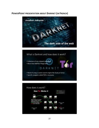 27
POWERPOINT PRESENTATION ABOUT DARKNET (IN FRENCH)
The dark side of the web
What is Darknet and how does it work?
• Collection of non-indexed webpages
• More than 600TB of illegal data
• Need of using a custom search engine like Clusty or Scirus
• Specific navigator called TOR is necessary
How does is work?
 