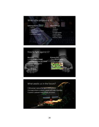 28
What is the purpose of it?
Gathering place for
• Hackers
• criminals
• weapon and drug dealers
• Headhunters
• socio-phobic people
Place to exchange
• Drugs
• Weapons
• Humans
• Smuggles goods
• Human organs
• Illegal litterature
• Pictures / videos
How to fight against it?
March 2014
• 17 people got arrested
• 414 illegal websites got closed
• Europol fights against:
• Selling
• Distribution
• Promotion
04 january 2015
• Ross Ulbricht guilty!
• Creator of silkroad
What awaits us in the future?
• Silkroad got replaced by Agora and Evolution
• As long as there is interest, people will make it possible
• Caution is advised: those people are smart!
 