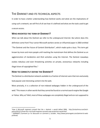 5
THE DARKNET AND ITS TECHNICAL ASPECTS
In order to have a better understanding how Darknet works and what are the implications of
using such a network, we will first of all see how it is defined and what are the tools used to get
a secure access.
WHO INVENTED THE TERM OF DARKNET?
When we talk about the Darknet we refer to the underground Internet. But where does this
definition come from? Four senior Microsoft workers wrote an influential paper in 2002 entitled
“The Darknet and the Future of Content Distribution”, which made quite a buzz. This term got
known by more and more people until reaching the mainstream that defines the Darknet as an
agglomeration of clandestine and illicit activities using the Internet. The Darknet nowadays
evokes nebulous and even threatening activities on private, anonymous networks including
illegal share of copyrighted files.1
HOW TO CORRECTLY DEFINE THE DARKNET?
The Darknet is a distribution network available to a fraction of internet users that non-exclusively
leak popular and interesting content into the web.
More precisely, it is a collection of non-indexed webpages hidden in the underground of the
web.2 This means in other words that they cannot be found on a normal search engine like Google
or Yahoo. Why so? Well, most of these webpages are completely illegal and are not supposed to
1
How 4 Microsoft engineers proved that the « darknet » would defeat DRM, http://arstechnica.com/tech-
policy/2012/11/how-four-microsoft-engineers-proved-copy-protection-would-fail/
2
[DARKNET] Comment je l’ai découvert et comment y accéder, http://www.parlonsgeek.com/darknet-le-web-
profond/
 