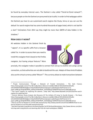 6
be found by everyday internet users. The Darknet is also called “friend-to-friend network”3,
because people on the the Darknet are presumed to be trustful. In order to find webpages within
the Darknet you have to use customized search engines like Clusty, Scirus or you can use the
default Tor search engine that has some hundred thousands of pages listed, which is not bad for
a start.4 Estimations from 2013 say they might be more than 600TB of data hidden in the
shadows.5
HOW DOES IT WORK?
All websites hidden in the Darknet finish by
“.oignon”, it is a specific suffix from a browser
called Tor. In order to access them you need to
install this navigator that is based on the Firefox
navigator, but having unique features.6 More
precisely, this navigator makes it possible to connect from one pc to another one using a proxy
connection, so that authorities are not able to backtrack the user. Adepts of these kind of hobbies
also use the virtual currency called “Bitcoin”7. This currency allows to make transactions between
3
Private Communication Through a Network of Trusted Connections : The Dark Freenet,
https://www.google.com/url?sa=t&rct=j&q=&esrc=s&source=web&cd=8&ved=0CEcQFjAHahUKEwiBv-
L0mLXIAhXDvhQKHXfnD2g&url=https%3A%2F%2Ffreenetproject.org%2Fpapers%2Ffreenet-0.7.5-
paper.pdf&usg=AFQjCNE4RIW2_WAHycZVhWYROfF_VyF02Q&sig2=bAf6fa9YaEy52emCuQ8cDA&cad=rja
4
Five search engines for exploring the darknet / deep web, http://www.depotekk.com/2015/02/five-search-
engines-for-exploring.html
5
Forensic Memory Dump Analysis And Recovery Of The Artifacts Of Using Tor Bundle Browser – The Need,
https://www.google.com/url?sa=t&rct=j&q=&esrc=s&source=web&cd=8&ved=0CEcQFjAHahUKEwiBv-
L0mLXIAhXDvhQKHXfnD2g&url=https%3A%2F%2Ffreenetproject.org%2Fpapers%2Ffreenet-0.7.5-
paper.pdf&usg=AFQjCNE4RIW2_WAHycZVhWYROfF_VyF02Q&sig2=bAf6fa9YaEy52emCuQ8cDA&cad=rja
6
How to use the Tor Browser to surf the web anonymously, http://www.pcworld.com/article/2686467/how-to-use-
the-tor-browser-to-surf-the-web-anonymously.html
7
Dark Net Drug Sales Using Bitcoins Are Booming After Fall Of Silk Road Marketplace, http://www.ibtimes.com/dark-
net-drug-sales-using-bitcoins-are-booming-after-fall-silk-road-marketplace-1960833
 