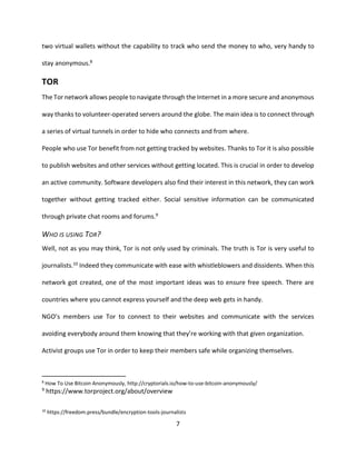 7
two virtual wallets without the capability to track who send the money to who, very handy to
stay anonymous.8
TOR
The Tor network allows people to navigate through the Internet in a more secure and anonymous
way thanks to volunteer-operated servers around the globe. The main idea is to connect through
a series of virtual tunnels in order to hide who connects and from where.
People who use Tor benefit from not getting tracked by websites. Thanks to Tor it is also possible
to publish websites and other services without getting located. This is crucial in order to develop
an active community. Software developers also find their interest in this network, they can work
together without getting tracked either. Social sensitive information can be communicated
through private chat rooms and forums.9
WHO IS USING TOR?
Well, not as you may think, Tor is not only used by criminals. The truth is Tor is very useful to
journalists.10 Indeed they communicate with ease with whistleblowers and dissidents. When this
network got created, one of the most important ideas was to ensure free speech. There are
countries where you cannot express yourself and the deep web gets in handy.
NGO’s members use Tor to connect to their websites and communicate with the services
avoiding everybody around them knowing that they’re working with that given organization.
Activist groups use Tor in order to keep their members safe while organizing themselves.
8
How To Use Bitcoin Anonymously, http://cryptorials.io/how-to-use-bitcoin-anonymously/
9 https://www.torproject.org/about/overview
10
https://freedom.press/bundle/encryption-tools-journalists
 