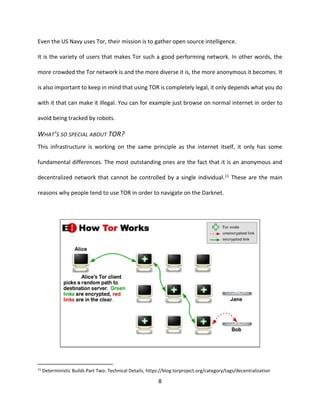 8
Even the US Navy uses Tor, their mission is to gather open source intelligence.
It is the variety of users that makes Tor such a good performing network. In other words, the
more crowded the Tor network is and the more diverse it is, the more anonymous it becomes. It
is also important to keep in mind that using TOR is completely legal, it only depends what you do
with it that can make it illegal. You can for example just browse on normal internet in order to
avoid being tracked by robots.
WHAT’S SO SPECIAL ABOUT TOR?
This infrastructure is working on the same principle as the internet itself, it only has some
fundamental differences. The most outstanding ones are the fact that it is an anonymous and
decentralized network that cannot be controlled by a single individual.11 These are the main
reasons why people tend to use TOR in order to navigate on the Darknet.
11
Deterministic Builds Part Two: Technical Details, https://blog.torproject.org/category/tags/decentralization
 