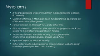 Who am I
 3rd
Year Engineering Student in Northern India Engineering College,
IP University
 Currently interning in Main Brain Tech, funded startup operarting out
of Hyderabad and Bangalore
 Former intern in EY, Microsoft AFs, and 3 other firms
 Primary interest in corporate cyber security, ranging from black box
testing to the strategy incorporation in ASOCs
 Secondary interests in mobile security, package reverse
engineering, android malware, analysis using A.R.E.
 6 years of exposure to cyber security
 Other skills include public speaking, graphic design, website design
and deployment (backend and frontend),
 
