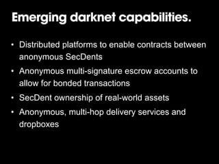 Emerging darknet capabilities.
•  Distributed platforms to enable contracts between
anonymous SecDents
•  Anonymous multi-signature escrow accounts to
allow for bonded transactions
•  SecDent ownership of real-world assets
•  Anonymous, multi-hop delivery services and
dropboxes

 