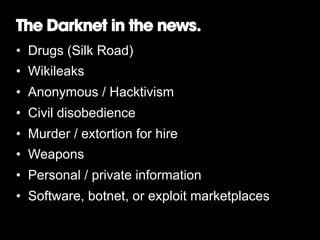 The Darknet in the news.
•  Drugs (Silk Road)
•  Wikileaks
•  Anonymous / Hacktivism
•  Civil disobedience
•  Murder / extortion for hire
•  Weapons
•  Personal / private information
•  Software, botnet, or exploit marketplaces

 