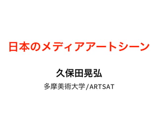 日本のメディアアートシーン
久保田晃弘
多摩美術大学/ARTSAT
 