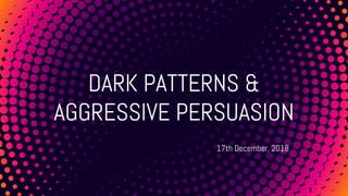 DARK PATTERNS &
AGGRESSIVE PERSUASION
17th December, 2018
 