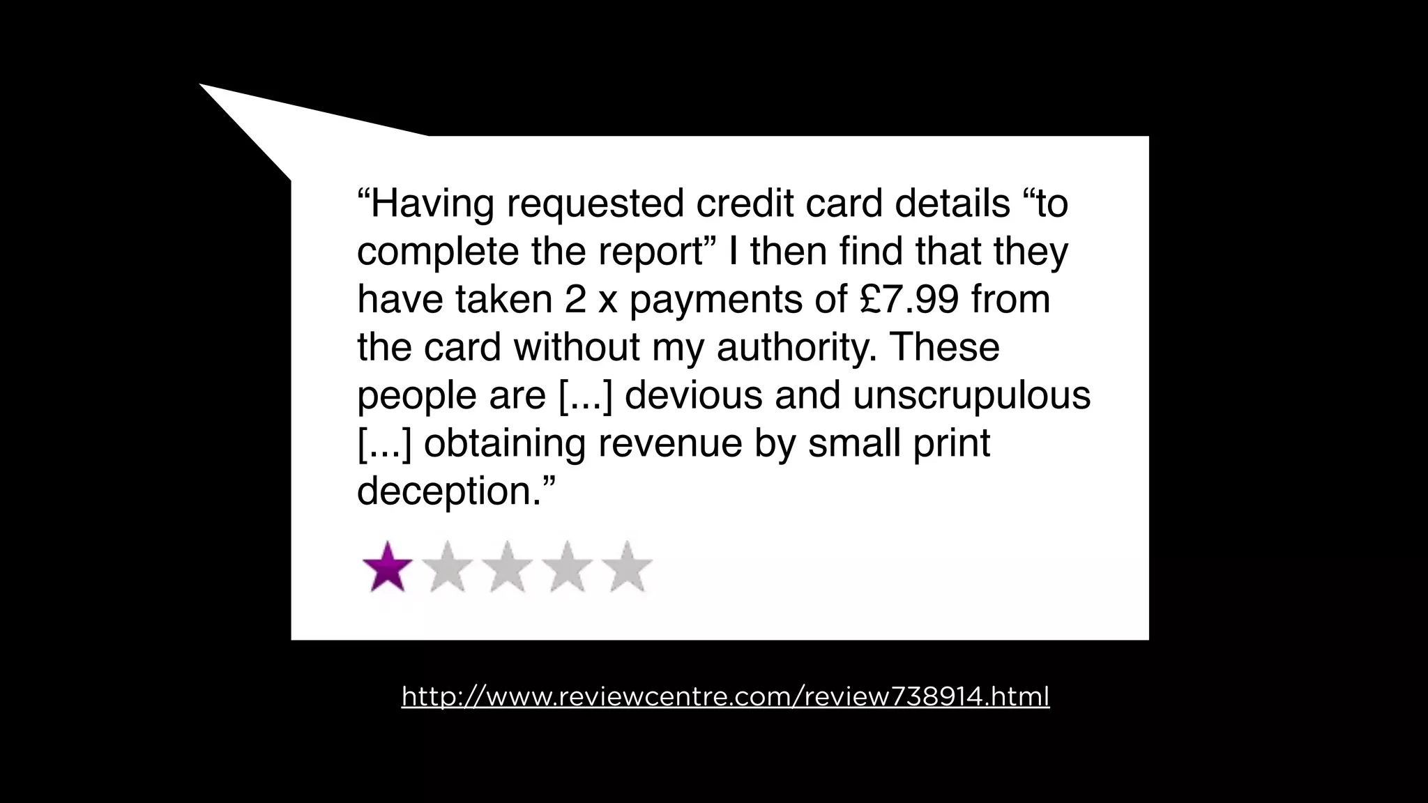 “Having requested credit card details “to
complete the report” I then ﬁnd that they
have taken 2 x payments of £7.99 from
the card without my authority. These
people are [...] devious and unscrupulous
[...] obtaining revenue by small print
deception.”




  http://www.reviewcentre.com/review738914.html
 