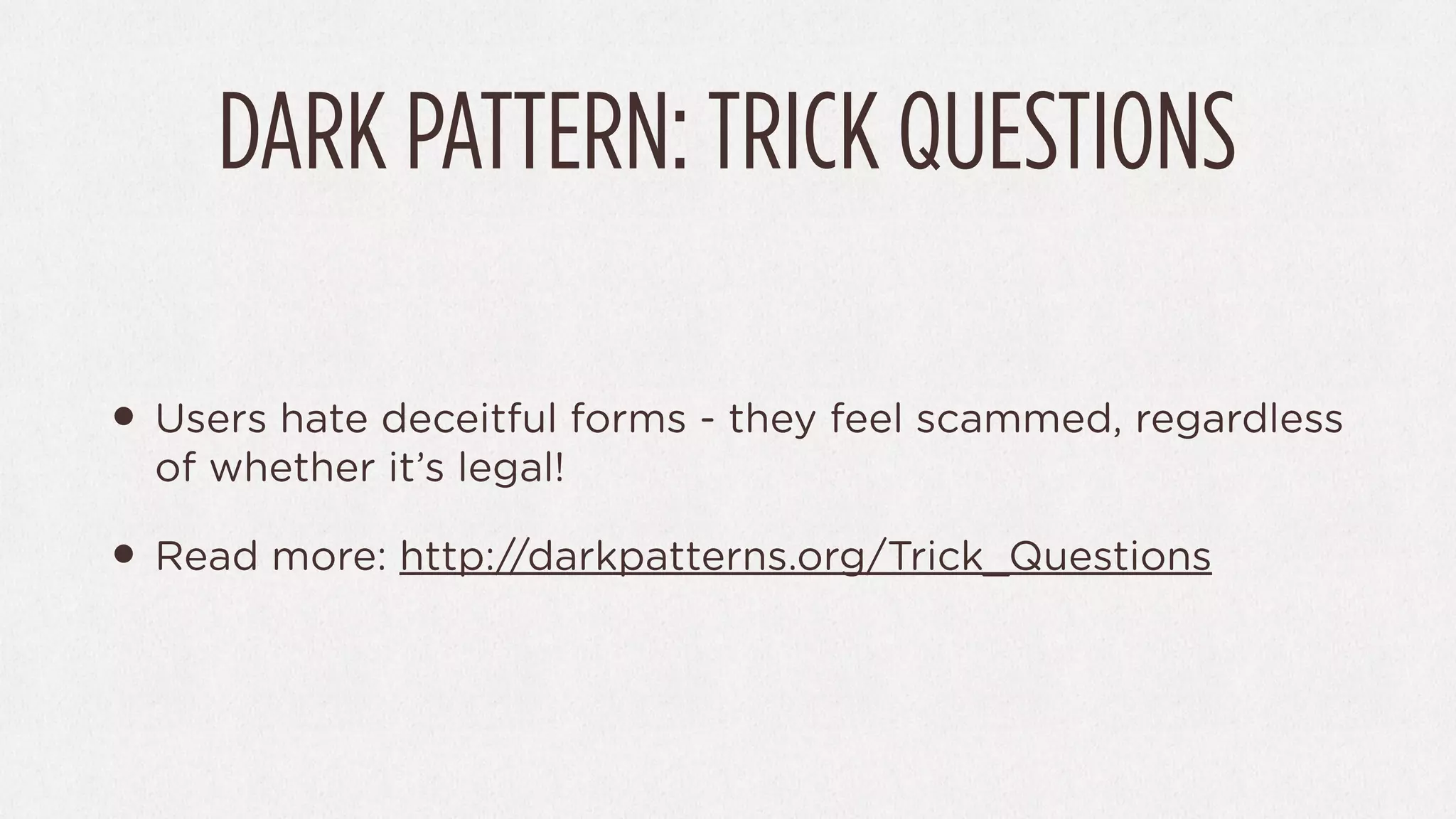 DARK PATTERN: TRICK QUESTIONS

• Users hate deceitful forms - they feel scammed, regardless
  of whether it’s legal!

• Read more: http://darkpatterns.org/Trick_Questions
 