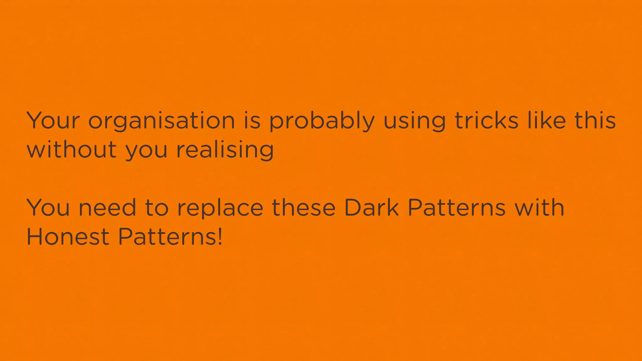 Your organisation is probably using tricks like this
without you realising

You need to replace these Dark Patterns with
Honest Patterns!
 
