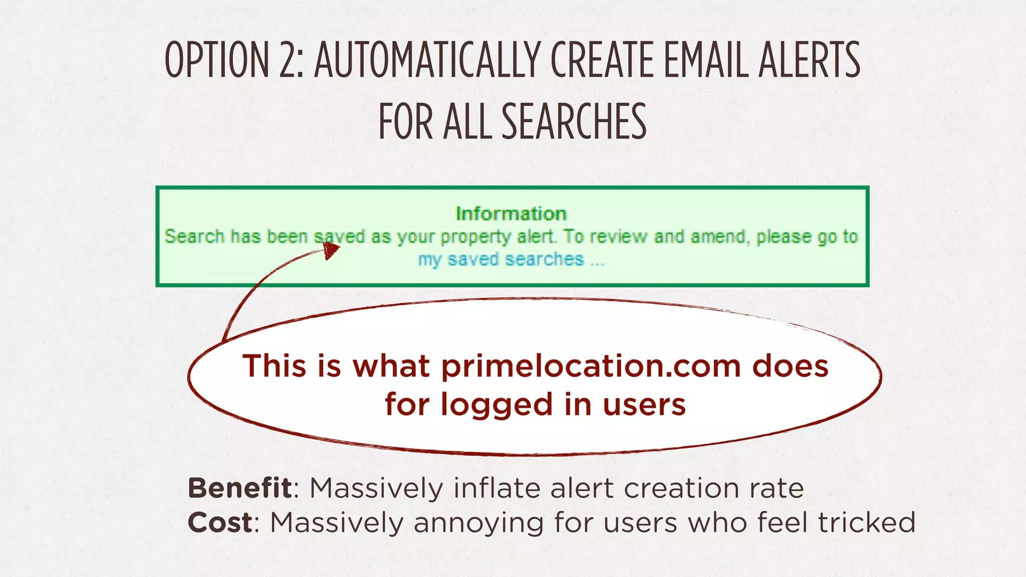 OPTION 2: AUTOMATICALLY CREATE EMAIL ALERTS
             FOR ALL SEARCHES



    This is what primelocation.com does
             for logged in users

 Beneﬁt: Massively inﬂate alert creation rate
 Cost: Massively annoying for users who feel tricked
 