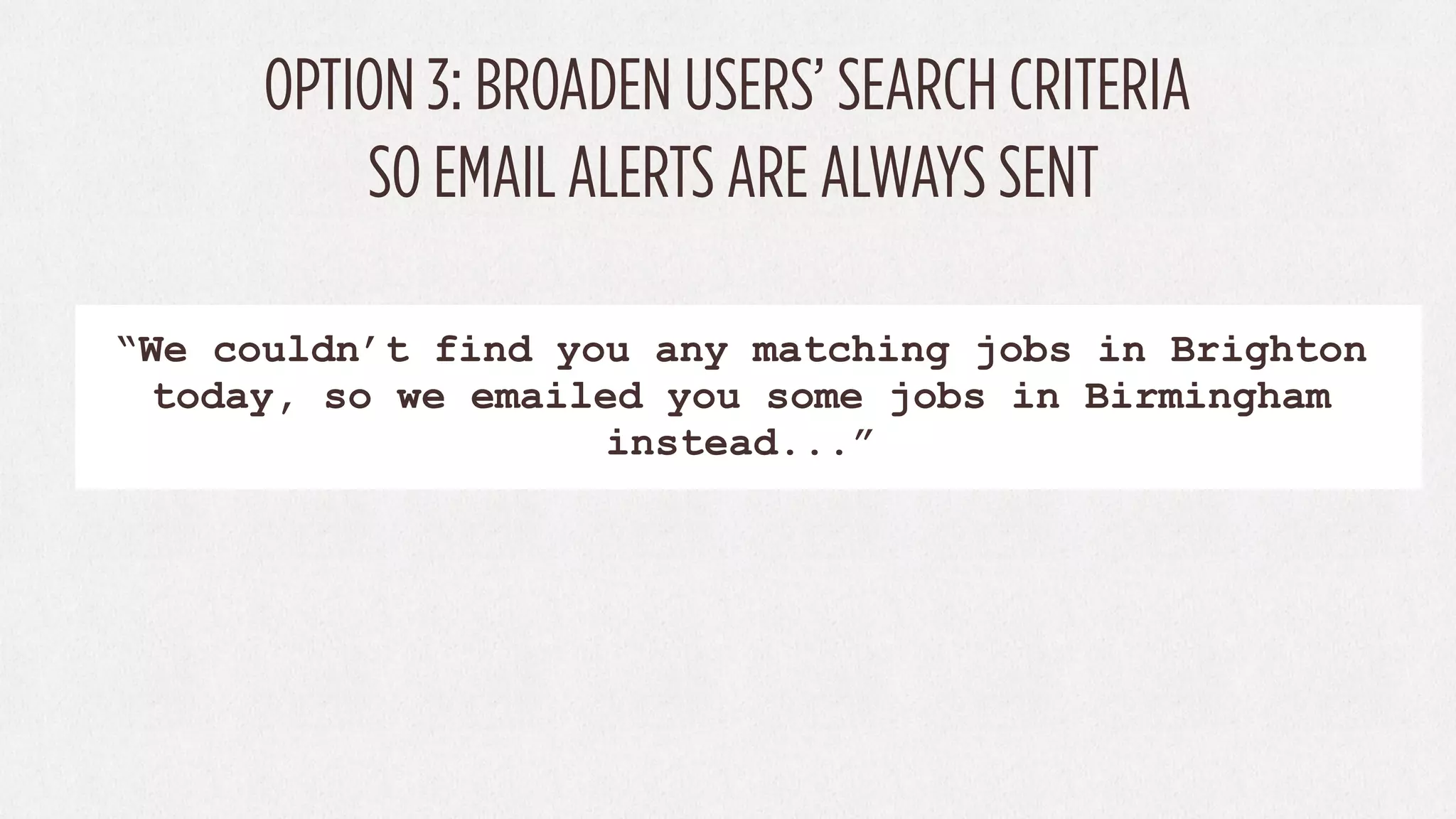 OPTION 3: BROADEN USERS’ SEARCH CRITERIA
          SO EMAIL ALERTS ARE ALWAYS SENT

“We couldn’t find you any matching jobs in Brighton
 today, so we emailed you some jobs in Birmingham
                    instead...”
 