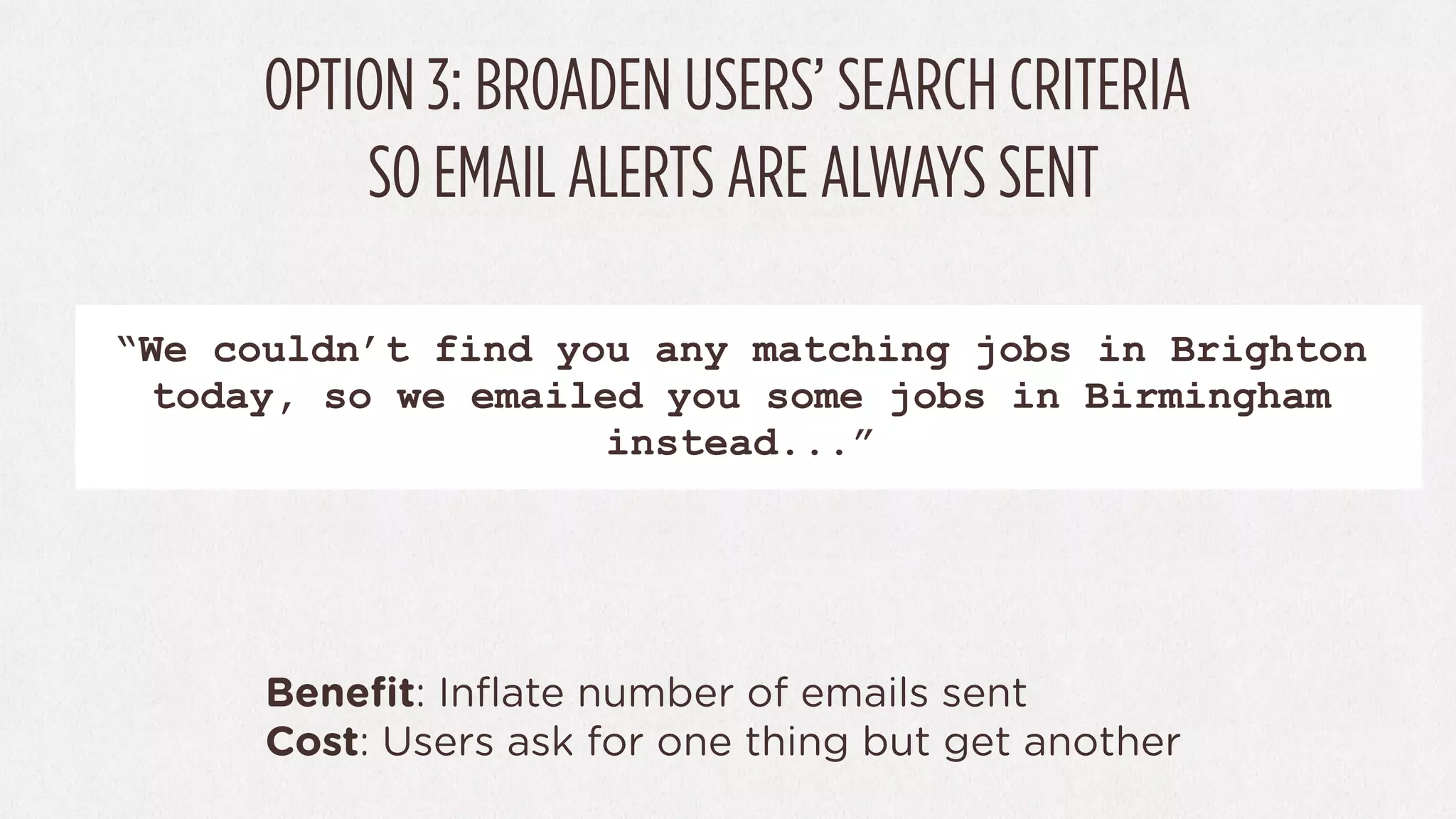OPTION 3: BROADEN USERS’ SEARCH CRITERIA
          SO EMAIL ALERTS ARE ALWAYS SENT

“We couldn’t find you any matching jobs in Brighton
 today, so we emailed you some jobs in Birmingham
                    instead...”




      Beneﬁt: Inﬂate number of emails sent
      Cost: Users ask for one thing but get another
 
