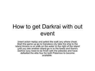 How to get Darkrai with out event Insert action replay and select the walk any where cheat. Start the game up go to Canalava city take the ship to the island Arceus is on walk on the water to the right of the island until you see another island go in to the forest and there's Darkrai (you need to be finish with the pokedex and have defeated the elite four for both Pokemon to become available.  